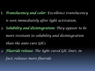 1. Translucency and color: Excellence translucency

  is seen immediately after light activation.

2. Solubility and disintegration: They appear to be

  more resistant to solubility and disintegration

  than the auto cure GICs

3. Fluoride release: The light cured GIC liner, in

  fact, releases more fluoride
 