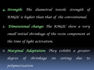 4. Strength:        The   diametral   tensile   strength   of

     RMGIC is higher than that of the conventional.


5.   Dimensional change: The RMGIC show a very

     small initial shrinkage of the resin component at

     the time of light activation.

6. Marginal Adaptation: They exhibit a greater

     degree    of     shrinkage   on     setting   due     to

     polymerization
 