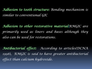 Adhesion to tooth structure: Bonding mechanism is
similar to conventional GIC


Adhesion to other restorative material:RMGIC are
primarily used as liners and bases although they
also can be used for restorations.


Antibacterial effect:   According to articles(DCNA
1998), RMGIC is said to have greater antibacterial
effect than calcium hydroxide.
 