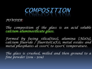 COMPOSITION
         :

The composition of the glass is an acid soluble


Formed by fusing silica[Sio2], alumina [Al2O3],
calcium fluoride / fluorite(CaF2), metal oxides and
metal phosphates at 11000C to 15000C temperature.

The glass is crushed, milled and then ground to a
fine powder {20u – 50u)
 