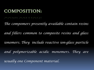 The compomers presently available contain resins


and fillers common to composite resins and glass


ionomers. They include reactive ion-glass particle

and polymerizable acidic monomers. They are


usually one Component material.
 