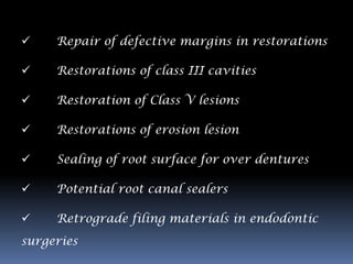     Repair of defective margins in restorations

    Restorations of class III cavities

    Restoration of Class V lesions

    Restorations of erosion lesion

    Sealing of root surface for over dentures

    Potential root canal sealers

    Retrograde filing materials in endodontic
surgeries
 