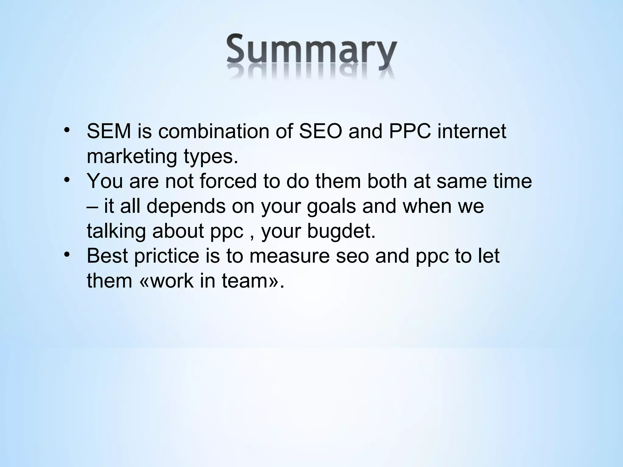 SEM is combination of SEO and PPC internet marketing types. You are not forced to do them both at same time – it all depends on your goals and when we talking about ppc , your bugdet. Best prictice is to measure seo and ppc to let them «work in team». 
