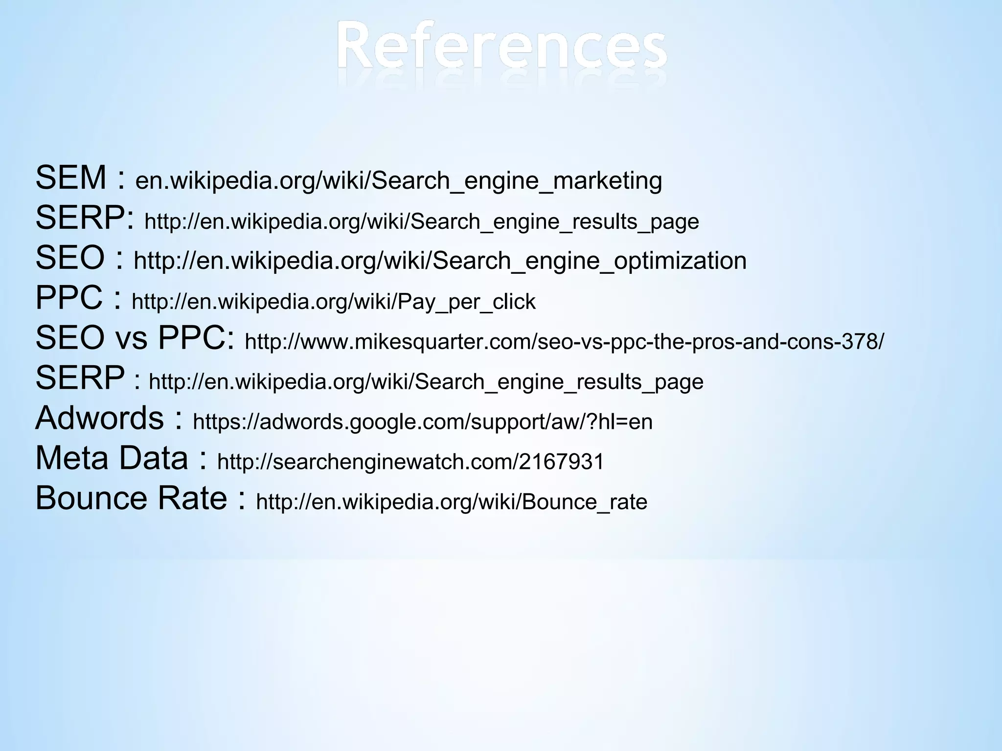 SEM :  en.wikipedia.org/wiki/Search_engine_marketing SERP:  http://en.wikipedia.org/wiki/Search_engine_results_page SEO :  http://en.wikipedia.org/wiki/Search_engine_optimization PPC :  http://en.wikipedia.org/wiki/Pay_per_click SEO vs PPC:  http://www.mikesquarter.com/seo-vs-ppc-the-pros-and-cons-378/ SERP  :  http://en.wikipedia.org/wiki/Search_engine_results_page Adwords :  https://adwords.google.com/support/aw/?hl=en Meta Data :  http://searchenginewatch.com/2167931 Bounce Rate :  http://en.wikipedia.org/wiki/Bounce_rate 