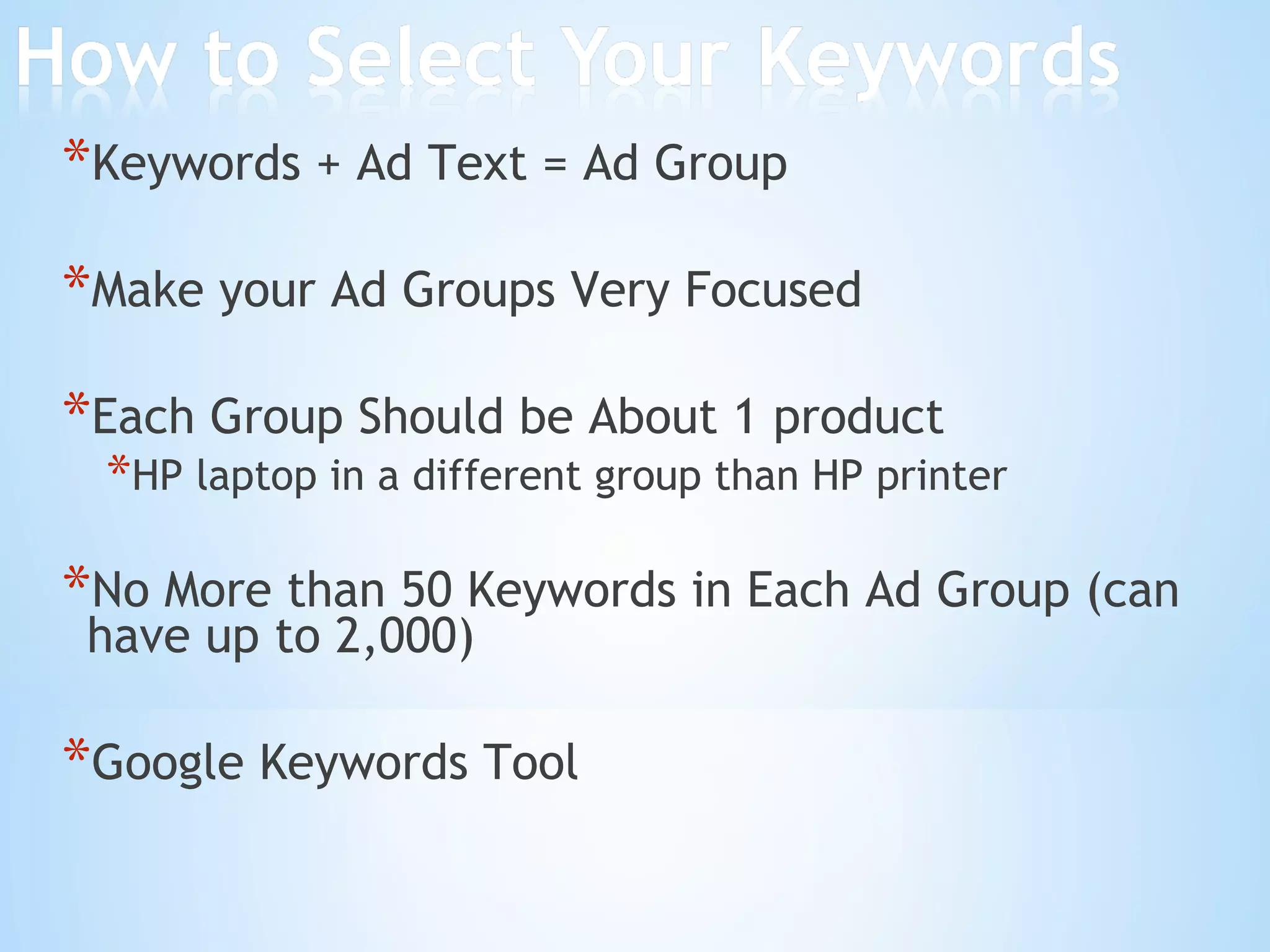 Keywords + Ad Text = Ad Group Make your Ad Groups Very Focused Each Group Should be About 1 product HP laptop in a different group than HP printer No More than 50 Keywords in Each Ad Group (can have up to 2,000) Google Keywords Tool 