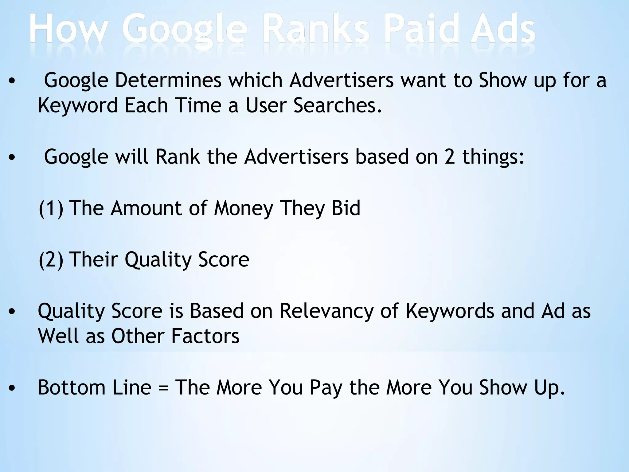 Google Determines which Advertisers want to Show up for a Keyword Each Time a User Searches. Google will Rank the Advertisers based on 2 things: The Amount of Money They Bid Their Quality Score Quality Score is Based on Relevancy of Keywords and Ad as Well as Other Factors Bottom Line = The More You Pay the More You Show Up. 