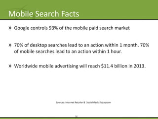 Mobile Search Facts
» Google controls 93% of the mobile paid search market

» 70% of desktop searches lead to an action within 1 month. 70%
  of mobile searches lead to an action within 1 hour.

» Worldwide mobile advertising will reach $11.4 billion in 2013.




                      Sources: Internet Retailer & SocialMediaToday.com




                                       32
 
