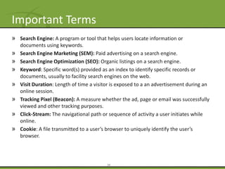 Important Terms
» Search Engine: A program or tool that helps users locate information or
    documents using keywords.
»   Search Engine Marketing (SEM): Paid advertising on a search engine.
»   Search Engine Optimization (SEO): Organic listings on a search engine.
»   Keyword: Specific word(s) provided as an index to identify specific records or
    documents, usually to facility search engines on the web.
»   Visit Duration: Length of time a visitor is exposed to a an advertisement during an
    online session.
»   Tracking Pixel (Beacon): A measure whether the ad, page or email was successfully
    viewed and other tracking purposes.
»   Click-Stream: The navigational path or sequence of activity a user initiates while
    online.
»   Cookie: A file transmitted to a user’s browser to uniquely identify the user’s
    browser.




                                          34
 
