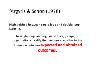 “Argyris & Schön (1978)
Distinguished between single-loop and double-loop
learning.
In single-loop learning, individuals, groups, or
organizations modify their actions according to the
difference between expected and obtained

outcomes.

 