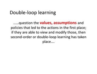 Double-loop learning
……question the values, assumptions and
policies that led to the actions in the first place;
if they are able to view and modify those, then
second-order or double-loop learning has taken
place….

 