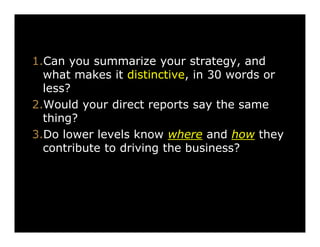 Alignment

1.Can you summarize your strategy, and
what makes it distinctive, in 30 words or
less?
2.Would your direct reports say the same
thing?
3.Do lower levels know where and how they
contribute to driving the business?

 