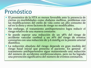 Pronóstico
 El pronóstico de la HTA es menos favorable ante la presencia de
ciertas co-morbilidades como diabetes mellitus, problemas con
las modificaciones del estilo de vida como un alto consumo de
sal en la dieta y otros factores de riesgo no modificables.
 Sin embargo, el tratamiento antihipertensivo logra reducir el
riesgo relativo de una manera constante.
 Se puede esperar una reducción de un 38% del riesgo de
accidente vascular cerebral y un 16% del riesgo de eventos
coronarios con una reducción de 5-6 mmHg en la presión arterial
diastólica.
 La reducción absoluta del riesgo depende en gran medida del
riesgo basal inicial que presenta el paciente. En general el
tratamiento antihipertensivo sigue manteniendo una reducción
del número de accidentes cerebrovasculares, pero no ha logrado
una prevención significativa del número de eventos coronarios.
 