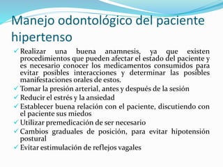 Manejo odontológico del paciente
hipertenso
 Realizar una buena anamnesis, ya que existen
procedimientos que pueden afectar el estado del paciente y
es necesario conocer los medicamentos consumidos para
evitar posibles interacciones y determinar las posibles
manifestaciones orales de estos.
 Tomar la presión arterial, antes y después de la sesión
 Reducir el estrés y la ansiedad
 Establecer buena relación con el paciente, discutiendo con
el paciente sus miedos
 Utilizar premedicación de ser necesario
 Cambios graduales de posición, para evitar hipotensión
postural
 Evitar estimulación de reflejos vagales
 