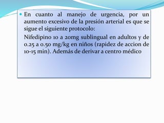  En cuanto al manejo de urgencia, por un
aumento excesivo de la presión arterial es que se
sigue el siguiente protocolo:
Nifedipino 10 a 20mg sublingual en adultos y de
0.25 a 0.50 mg/kg en niños (rapidez de accion de
10-15 min). Además de derivar a centro médico
 