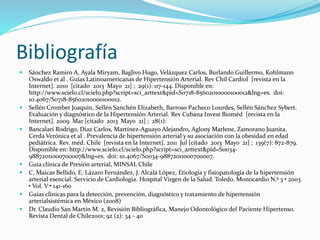 Bibliografía
 Sánchez Ramiro A, Ayala Miryam, Baglivo Hugo, Velázquez Carlos, Burlando Guillermo, Kohlmann
Oswaldo et al . Guías Latinoamericanas de Hipertensión Arterial. Rev Chil Cardiol [revista en la
Internet]. 2010 [citado 2013 Mayo 21] ; 29(1): 117-144. Disponible en:
http://www.scielo.cl/scielo.php?script=sci_arttext&pid=S0718-85602010000100012&lng=es. doi:
10.4067/S0718-85602010000100012.
 Sellén Crombet Joaquín, Sellén Sanchén Elizabeth, Barroso Pacheco Lourdes, Sellén Sánchez Sybert.
Evaluación y diagnóstico de la Hipertensión Arterial. Rev Cubana Invest Bioméd [revista en la
Internet]. 2009 Mar [citado 2013 Mayo 21] ; 28(1):
 Bancalari Rodrigo, Díaz Carlos, Martínez-Aguayo Alejandro, Aglony Marlene, Zamorano Juanita,
Cerda Verónica et al . Prevalencia de hipertensión arterial y su asociación con la obesidad en edad
pediátrica. Rev. méd. Chile [revista en la Internet]. 2011 Jul [citado 2013 Mayo 21] ; 139(7): 872-879.
Disponible en: http://www.scielo.cl/scielo.php?script=sci_arttext&pid=S0034-
98872011000700007&lng=es. doi: 10.4067/S0034-98872011000700007.
 Guía clínica de Presión arterial, MINSAL Chile
 C. Maicas Bellido, E. Lázaro Fernández, J. Alcalá López, Etiología y fisiopatología de la hipertensión
arterial esencial. Servicio de Cardiología. Hospital Virgen de la Salud. Toledo. Monocardio N.º 3 • 2003
• Vol. V • 141-160
 Guías clínicas para la detección, prevención, diagnóstico y tratamiento de hipertensión
arterialsistémica en México (2008)
 Dr. Claudio San Martín M. 2, Revisión Bibliográfica, Manejo Odontológico del Paciente Hipertenso.
Revista Dental de Chile2001; 92 (2): 34 - 40
 