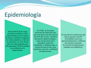 Epidemiología
Más del 80% de la carga
mundial atribuida a estas
enfermedades son en países
de bajos y medianos ingresos.
En Latinoamérica, el 13% de
las muertes y el 5,1% de los
años de vida ajustados por
discapacidad (AVAD) pueden
ser atribuidos a la
hipertensión
En Chile, la Encuesta
Nacional de Salud del año
2010 encontró una frecuencia
de HTA del 26.9%. Cambios
del patrón epidemiológico,
como incremento de la
obesidad, síndrome
metabólico y diabetes tipo 2,
proyectan que el año 2025
existirían cerca de 1,5 billones
de hipertensos.
Es una de las condiciones que
más se asocia a morbi-
mortalidad y provoca
aproximadamente 7 millones
de muertes cada año.
El 20% de los hipertensos
también son diabéticos.
 