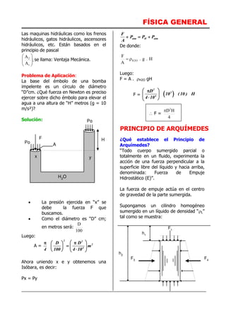 FÍSICA GENERAL
Las maquinas hidráulicas como los frenos
hidráulicos, gatos hidráulicos, ascensores
hidráulicos, etc. Están basados en el
principio de pascal
;
A
A
1
2








se llama: Ventaja Mecánica.
Problema de Aplicación:
La base del émbolo de una bomba
impelente es un círculo de diámetro
“D”cm. ¿Qué fuerza en Newton es preciso
ejercer sobre dicho émbolo para elevar el
agua a una altura de “H” metros (g = 10
m/s²)?
Solución:
 La presión ejercida en “x” se
debe la fuerza F que
buscamos.
 Como el diámetro es “D” cm;
en metros será:
100
D
Luego:
A =
2 2
2
4
D D
m
4 100 4 10
 
 
 
  
  
   
Ahora uniendo x e y obtenemos una
Isóbara, es decir:
Px = Py
atm H atm
F
P P P
A
  
De donde:
H
.
g
.
A
F
O
2
H


Luego:
F = A . H2O gH
F =  
2
3
4
D
10 (10 ) H
4 10
 

 

 
 F =
4
H
D2

PRINCIPIO DE ARQUÍMEDES
¿Qué establece el Principio de
Arquímedes?
“Todo cuerpo sumergido parcial o
totalmente en un fluido, experimenta la
acción de una fuerza perpendicular a la
superficie libre del líquido y hacia arriba,
denominada: Fuerza de Empuje
Hidrostático (E)”.
La fuerza de empuje actúa en el centro
de gravedad de la parte sumergida.
Supongamos un cilindro homogéneo
sumergido en un líquido de densidad “L”
tal como se muestra:
H2
O
F
Po
H
y
x
Po A
F4
F3
F1
h1
h2
 