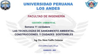 FACULTAD DE INGENIERÍA
GESTIÓN AMBIENTAL
Semana 11 verdadero
LAS TECNOLOGÍAS DE SANEAMIENTO AMBIENTAL,
CONSTRUCCIONES Y CIUDADES SOSTENIBLES
Ing. Dra. Maria Vadillo Gutierrez
HUANCAYO - 2021
d.mvadillo@upla.edu.pe
 