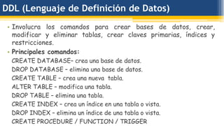 DDL (Lenguaje de Definición de Datos)
• Involucra los comandos para crear bases de datos, crear,
modificar y eliminar tablas, crear claves primarias, índices y
restricciones.
• Principales comandos:
CREATE DATABASE– crea una base de datos.
DROP DATABASE – elimina una base de datos.
CREATE TABLE – crea una nueva tabla.
ALTER TABLE – modifica una tabla.
DROP TABLE – elimina una tabla.
CREATE INDEX – crea un índice en una tabla o vista.
DROP INDEX – elimina un índice de una tabla o vista.
CREATE PROCEDURE / FUNCTION / TRIGGER
 