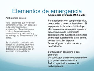 Elementos de emergencia
Ambulancia básica:
Para pacientes que no tienen
compromiso vital, con escasa o
nula potencialidad de
agravación. El equipamiento
contempla elementos de
inmovilización y extricación y
de manejo no invasivo de la vía
aérea.
Su tripulación considera dos
personas; un conductor y un
técnico paramédico, ambos
debidamente capacitados en
atención prehospitalaria.
Ambulancia avanzada (M 2 o M3):
Para pacientes con compromiso vital,
que pueden o no estar inestables. El
equipamiento de este móvil incluye,
elementos necesarios para apoyar un
procedimiento de reanimación
cardiopulmonar avanzada, elementos
de manejo avanzado de la vía aérea,
acceso vascular, soporte
farmacológico, monitorización y / o
desfibrilación.
Su tripulación considera a tres
personas:
Un conductor, un técnico paramédico
y un profesional reanimador.
Todos capacitados en atención
prehospitalaria.
 