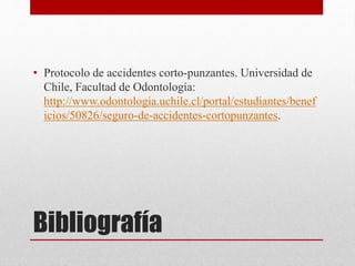 Bibliografía
• Protocolo de accidentes corto-punzantes. Universidad de
Chile, Facultad de Odontología:
http://www.odontologia.uchile.cl/portal/estudiantes/benef
icios/50826/seguro-de-accidentes-cortopunzantes.
 