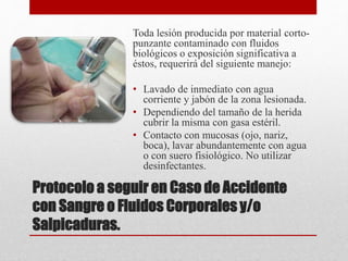 Protocolo a seguir en Caso de Accidente
con Sangre o Fluidos Corporales y/o
Salpicaduras.
Toda lesión producida por material corto-
punzante contaminado con fluidos
biológicos o exposición significativa a
éstos, requerirá del siguiente manejo:
• Lavado de inmediato con agua
corriente y jabón de la zona lesionada.
• Dependiendo del tamaño de la herida
cubrir la misma con gasa estéril.
• Contacto con mucosas (ojo, nariz,
boca), lavar abundantemente con agua
o con suero fisiológico. No utilizar
desinfectantes.
 
