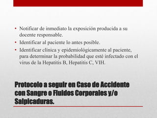 Protocolo a seguir en Caso de Accidente
con Sangre o Fluidos Corporales y/o
Salpicaduras.
• Notificar de inmediato la exposición producida a su
docente responsable.
• Identificar al paciente lo antes posible.
• Identificar clínica y epidemiológicamente al paciente,
para determinar la probabilidad que esté infectado con el
virus de la Hepatitis B, Hepatitis C, VIH.
 