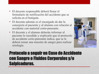 Protocolo a seguir en Caso de Accidente
con Sangre o Fluidos Corporales y/o
Salpicaduras.
• El docente responsable deberá llenar el
formulario de notificación del accidente que se
solicita en el botiquín.
• El docente además es el encargado de dar la
consejería al paciente y al alumno con relación al
accidente con material corto-punzante.
• El docente y el alumno deberán informar al
paciente lo sucedido y explicarle que el protocolo
de accidente corto-punzante indica, que se le
deberá tomar una muestra de sangre para realizar
serología.
 