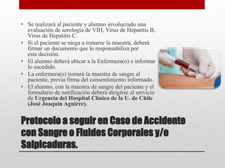 Protocolo a seguir en Caso de Accidente
con Sangre o Fluidos Corporales y/o
Salpicaduras.
• Se realizará al paciente y alumno involucrado una
evaluación de serología de VIH, Virus de Hepatitis B,
Virus de Hepatitis C.
• Si el paciente se niega a tomarse la muestra, deberá
firmar un documento que lo responsabiliza por
esta decisión.
• El alumno deberá ubicar a la Enfermera(o) e informar
lo sucedido.
• La enfermera(o) tomará la muestra de sangre al
paciente, previa firma del consentimiento informado.
• El alumno, con la muestra de sangre del paciente y el
formulario de notificación deberá dirigirse al servicio
de Urgencia del Hospital Clínico de la U. de Chile
(José Joaquín Aguirre).
 