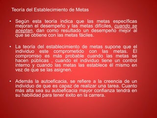 Teoría del Establecimiento de Metas
• Según esta teoría indica que las metas específicas
mejoran el desempeño y las metas difíciles, cuando se
aceptan, dan como resultado un desempeño mejor al
que se obtiene con las metas fáciles.
• La teoría del establecimiento de metas supone que el
individuo este comprometido con las metas. El
compromiso es más probable cuando las metas se
hacen públicas , cuando el individuo tiene un control
interno y cuando las metas las establece él mismo en
vez de que se las asignen.
• Además la autoeficacia, se refiere a la creencia de un
individuo de que es capaz de realizar una tarea. Cuanto
más alta sea su autoeficacia mayor confianza tendrá en
su habilidad para tener éxito en la carrera.
 
