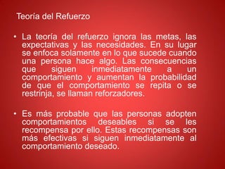 Teoría del Refuerzo
• La teoría del refuerzo ignora las metas, las
expectativas y las necesidades. En su lugar
se enfoca solamente en lo que sucede cuando
una persona hace algo. Las consecuencias
que siguen inmediatamente a un
comportamiento y aumentan la probabilidad
de que el comportamiento se repita o se
restrinja, se llaman reforzadores.
• Es más probable que las personas adopten
comportamientos deseables si se les
recompensa por ello. Estas recompensas son
más efectivas si siguen inmediatamente al
comportamiento deseado.
 