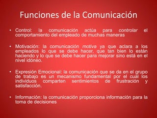 Funciones de la Comunicación
• Control: la comunicación actúa para controlar el
comportamiento del empleado de muchas maneras
• Motivación: la comunicación motiva ya que aclara a los
empleados lo que se debe hacer, que tan bien lo están
haciendo y lo que se debe hacer para mejorar sino está en el
nivel idóneo.
• Expresión Emocional: la comunicación que se da en el grupo
de trabajo es un mecanismo fundamental por el cual los
individuos comparten sentimientos de frustración y
satisfacción.
• Información: la comunicación proporciona información para la
toma de decisiones
 