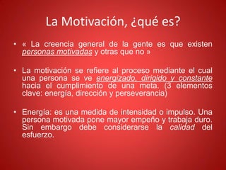 La Motivación, ¿qué es?
• « La creencia general de la gente es que existen
personas motivadas y otras que no »
• La motivación se refiere al proceso mediante el cual
una persona se ve energizado, dirigido y constante
hacia el cumplimiento de una meta. (3 elementos
clave: energía, dirección y perseverancia)
• Energía: es una medida de intensidad o impulso. Una
persona motivada pone mayor empeño y trabaja duro.
Sin embargo debe considerarse la calidad del
esfuerzo.
 