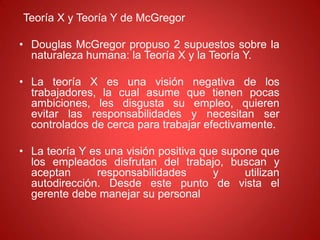 Teoría X y Teoría Y de McGregor
• Douglas McGregor propuso 2 supuestos sobre la
naturaleza humana: la Teoría X y la Teoría Y.
• La teoría X es una visión negativa de los
trabajadores, la cual asume que tienen pocas
ambiciones, les disgusta su empleo, quieren
evitar las responsabilidades y necesitan ser
controlados de cerca para trabajar efectivamente.
• La teoría Y es una visión positiva que supone que
los empleados disfrutan del trabajo, buscan y
aceptan responsabilidades y utilizan
autodirección. Desde este punto de vista el
gerente debe manejar su personal
 