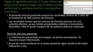 Según el siguiente articulo: A 3-year follow-up
study of all-ceramic single and multiple crowns
performed in a private practice: a prospective
case series.
• El presente artículo pretende evaluar los resultados clínicos de 3 años de
la instalación de 463 coronas de Zirconio.
• Los resultados fueron que las coronas de Zirconio parecen ser una
solución efectiva, ya que tenian propiedades estéticas y funcionales
favorables. Sólo el ajuste marginal de las prótesis debe ser mejorado.
Decisión del caso expuesto:
• La información presentada en el paper, no parece concluyente. Se
requiere mayor información.
• El uso de metal-cerámica en el sector posterior sigue siendo el de mejor
indicación y uso.
 