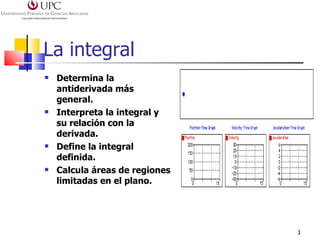 La integral
   Determina la
    antiderivada más
    general.
   Interpreta la integral y
    su relación con la
    derivada.
   Define la integral
    definida.
   Calcula áreas de regiones
    limitadas en el plano.




                                1
 