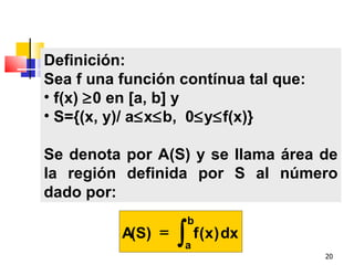 Definición:
Sea f una función contínua tal que:
• f(x) ≥0 en [a, b] y
• S={(x, y)/ a≤x≤b, 0≤y≤f(x)}

Se denota por A(S) y se llama área de
la región definida por S al número
dado por:
                    b
          A(S) =   ∫ f (x) dx
                    a
                                      20
 