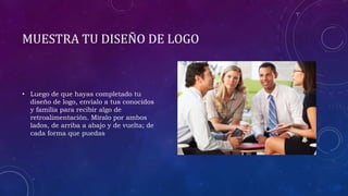 MUESTRA TU DISEÑO DE LOGO
• Luego de que hayas completado tu
diseño de logo, envíalo a tus conocidos
y familia para recibir algo de
retroalimentación. Míralo por ambos
lados, de arriba a abajo y de vuelta; de
cada forma que puedas
 