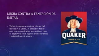 LUCHA CONTRA A TENTACIÓN DE
IMITAR
• Todos tenemos nuestros héroes del
diseño y, a veces, lo amamos tanto
que queremos imitar sus estilos, pero
el objetivo de un logo es que sea único
y original por ti mismo .
 