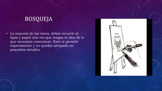 BOSQUEJA
• La mayoría de las veces, debes recurrir al
lápiz y papel una vez que tengas la idea de lo
que necesitas comunicar. Esto te permite
experimentar y no quedar atrapado en
pequeños detalles.
 
