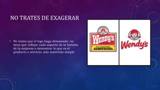 NO TRATES DE EXAGERAR
• No trates que el logo haga demasiado: no
tiene que reflejar cada aspecto de la historia
de la empresa o demostrar lo que es el
producto o servicio; solo mantenlo simple
 