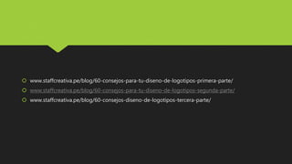  www.staffcreativa.pe/blog/60-consejos-para-tu-diseno-de-logotipos-primera-parte/
 www.staffcreativa.pe/blog/60-consejos-para-tu-diseno-de-logotipos-segunda-parte/
 www.staffcreativa.pe/blog/60-consejos-diseno-de-logotipos-tercera-parte/
 