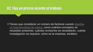 02. Fija un precio acorde al trabajo
Tienes que considerar un número de factores cuando diseñes
un logo/identidad de marca, como cuántos conceptos se
necesitan presentar, cuántas revisiones se necesitarán, cuánta
investigación se requiere, cómo es la empresa, etcétera.
 