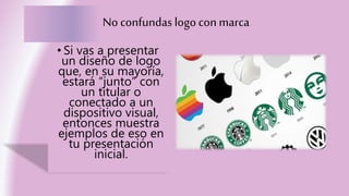 No confundas logoconmarca
• Si vas a presentar
un diseño de logo
que, en su mayoría,
estará “junto” con
un titular o
conectado a un
dispositivo visual,
entonces muestra
ejemplos de eso en
tu presentación
inicial.
 