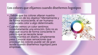Los coloresque elijamoscuando diseñemoslogotipos
• ¿Sabías que los colores alteran nuestra
percepción de los objetos? Mentalmente y
de forma inconsciente, el ser humano
asocia cada color a algo determinado.
• Cuando vemos un color sentimos
inmediatamente una emoción. Esto no es
algo que ocurra de forma consciente ni
para lo que se necesite tener
conocimientos en diseño, simplemente
pasa. Conocer esas sensaciones que
provocan los colores puede ser de gran
ayuda cuando diseñemos logotipos para
empresas.
 