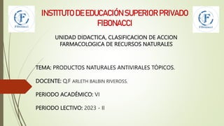 UNIDAD DIDACTICA, CLASIFICACION DE ACCION
FARMACOLOGICA DE RECURSOS NATURALES
INSTITUTO DE EDUCACIÓN SUPERIOR PRIVADO
FIBONACCI
TEMA: PRODUCTOS NATURALES ANTIVIRALES TÓPICOS.
DOCENTE: Q.F ARLETH BALBIN RIVEROSS.
PERIODO ACADÉMICO: VI
PERIODO LECTIVO: 2023 - II
 