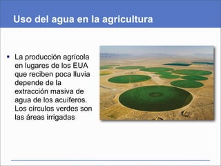 Uso del agua en la agricultura


 La producción agrícola
  en lugares de los EUA
  que reciben poca lluvia
  depende de la
  extracción masiva de
  agua de los acuíferos.
  Los círculos verdes son
  las áreas irrigadas
 