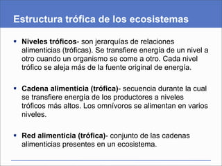 Estructura trófica de los ecosistemas

 Niveles tróficos- son jerarquías de relaciones
  alimenticias (tróficas). Se transfiere energía de un nivel a
  otro cuando un organismo se come a otro. Cada nivel
  trófico se aleja más de la fuente original de energía.

 Cadena alimenticia (trófica)- secuencia durante la cual
  se transfiere energía de los productores a niveles
  tróficos más altos. Los omnívoros se alimentan en varios
  niveles.

 Red alimenticia (trófica)- conjunto de las cadenas
  alimenticias presentes en un ecosistema.
 
