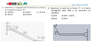 6.- Determina el valor de la fuerza "F”, si la barra
homogénea pesa 60N y se encuentra en
equilibrio.
a) 10 N b) 20 N c) 30 N
d) 40 N e) 50 N
5.- Determina la magnitud del momento de la fuerza
con respecto al punto “O”.
a) –10 N.m b) –6 N.m c) +8 N.m
d) –8 N.m e) 8 √3N.m
 