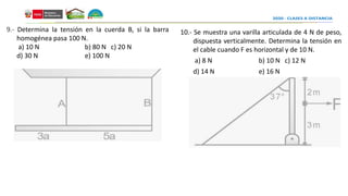 10.- Se muestra una varilla articulada de 4 N de peso,
dispuesta verticalmente. Determina la tensión en
el cable cuando F es horizontal y de 10 N.
a) 8 N b) 10 N c) 12 N
d) 14 N e) 16 N
9.- Determina la tensión en la cuerda B, si la barra
homogénea pasa 100 N.
a) 10 N b) 80 N c) 20 N
d) 30 N e) 100 N
 